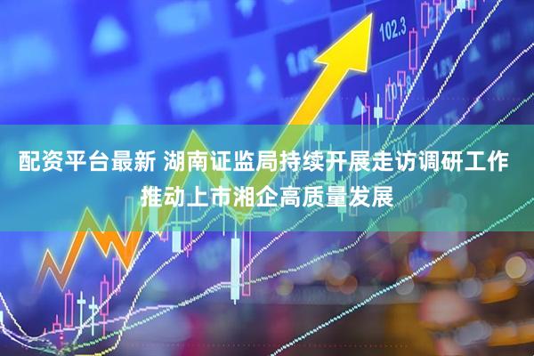 配资平台最新 湖南证监局持续开展走访调研工作 推动上市湘企高质量发展