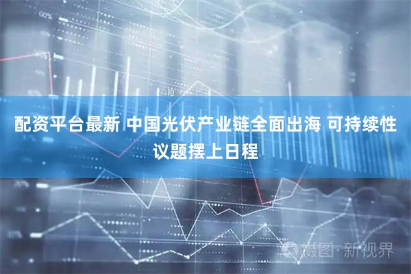配资平台最新 中国光伏产业链全面出海 可持续性议题摆上日程