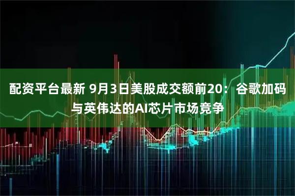 配资平台最新 9月3日美股成交额前20：谷歌加码与英伟达的AI芯片市场竞争