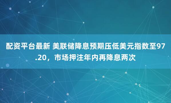 配资平台最新 美联储降息预期压低美元指数至97.20，市场押注年内再降息两次