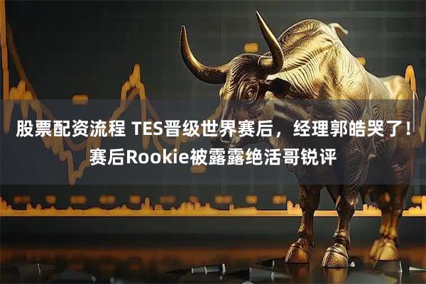 股票配资流程 TES晋级世界赛后，经理郭皓哭了！赛后Rookie被露露绝活哥锐评