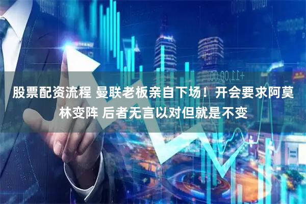 股票配资流程 曼联老板亲自下场！开会要求阿莫林变阵 后者无言以对但就是不变